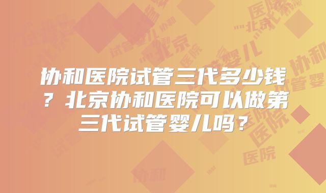 协和医院试管三代多少钱？北京协和医院可以做第三代试管婴儿吗？