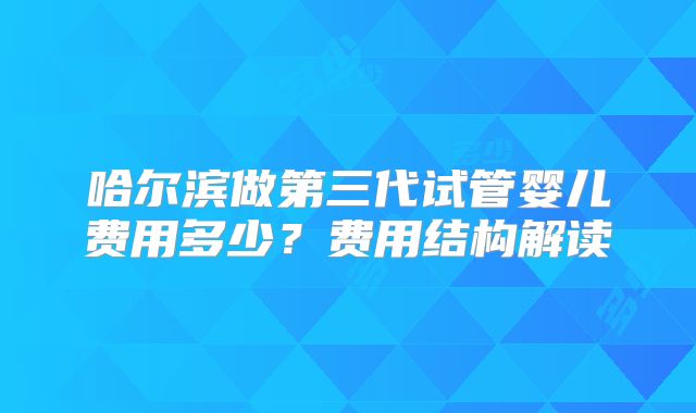 哈尔滨做第三代试管婴儿费用多少？费用结构解读