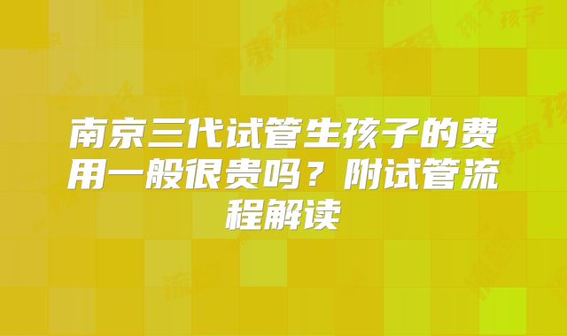 南京三代试管生孩子的费用一般很贵吗?附试管流程解读