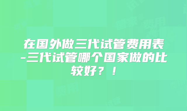 在国外做三代试管费用表-三代试管哪个国家做的比较好？！