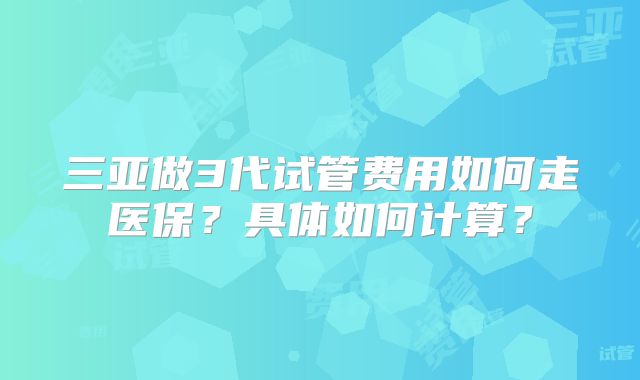 三亚做3代试管费用如何走医保？具体如何计算？
