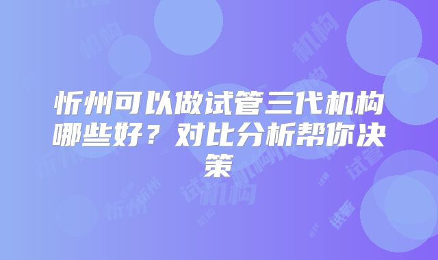 忻州可以做试管三代机构哪些好？对比分析帮你决策