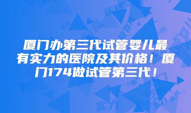 厦门办第三代试管婴儿最有实力的医院及其价格！厦门174做试管第三代！