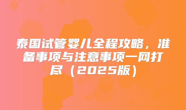 泰国试管婴儿全程攻略，准备事项与注意事项一网打尽（2025版）