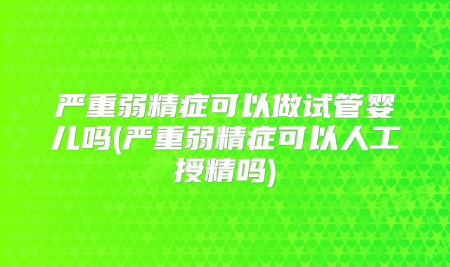 严重弱精症可以做试管婴儿吗(严重弱精症可以人工授精吗)