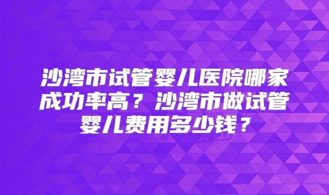 沙湾市试管婴儿医院哪家成功率高？沙湾市做试管婴儿费用多少钱？