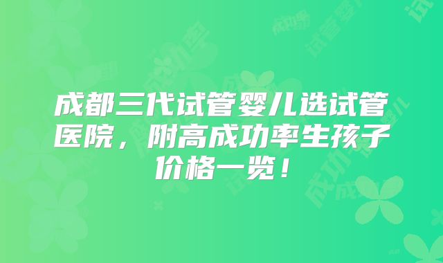 成都三代试管婴儿选试管医院,附高成功率生孩子价格一览!