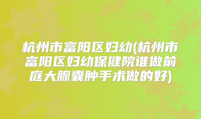 杭州市富阳区妇幼(杭州市富阳区妇幼保健院谁做前庭大腺囊肿手术做的好)