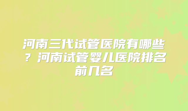 河南三代试管医院有哪些？河南试管婴儿医院排名前几名
