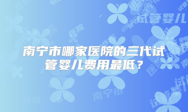 南宁市哪家医院的三代试管婴儿费用最低？