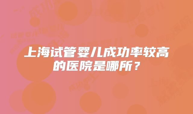 上海试管婴儿成功率较高的医院是哪所？