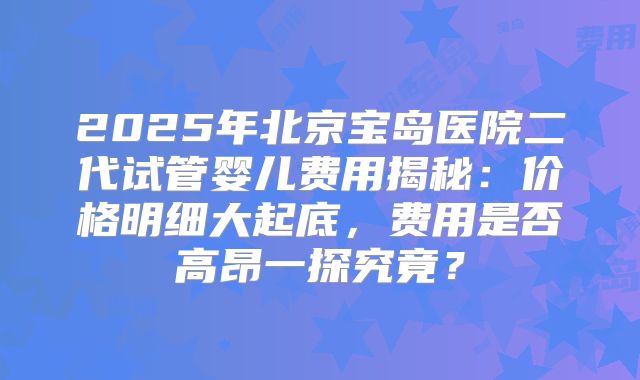 2025年北京宝岛医院二代试管婴儿费用揭秘：价格明细大起底，费用是否高昂一探究竟？