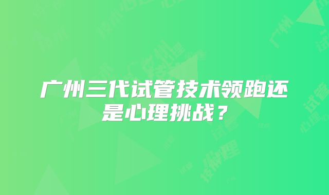 广州三代试管技术领跑还是心理挑战？
