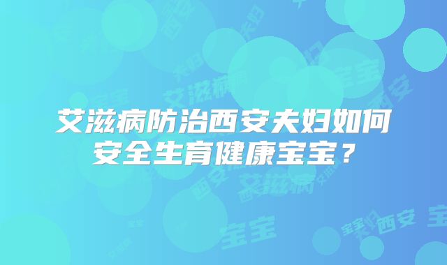 艾滋病防治西安夫妇如何安全生育健康宝宝?