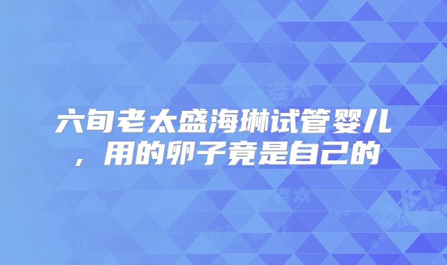 六旬老太盛海琳试管婴儿，用的卵子竟是自己的