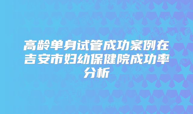 高龄单身试管成功案例在吉安市妇幼保健院成功率分析