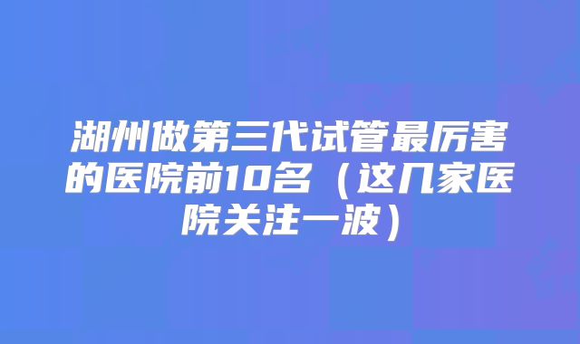 湖州做第三代试管最厉害的医院前10名（这几家医院关注一波）