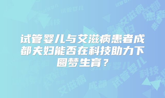 试管婴儿与艾滋病患者成都夫妇能否在科技助力下圆梦生育？