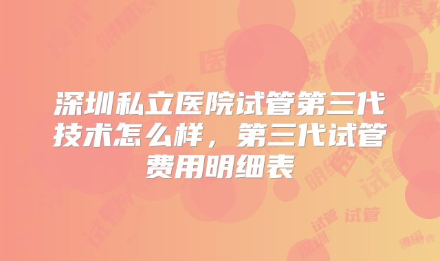 深圳私立医院试管第三代技术怎么样，第三代试管费用明细表