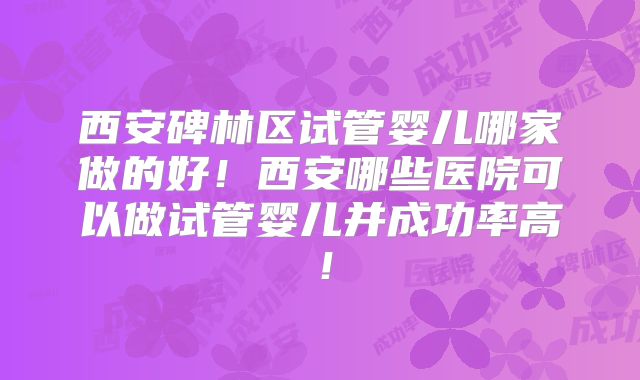 西安碑林区试管婴儿哪家做的好！西安哪些医院可以做试管婴儿并成功率高！