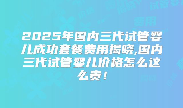 2025年国内三代试管婴儿成功套餐费用揭晓,国内三代试管婴儿价格怎么这么贵!