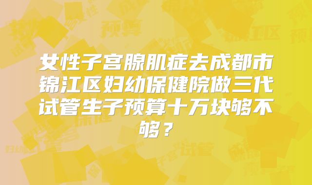 女性子宫腺肌症去成都市锦江区妇幼保健院做三代试管生子预算十万块够不够?