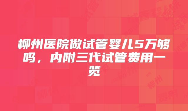 柳州医院做试管婴儿5万够吗，内附三代试管费用一览