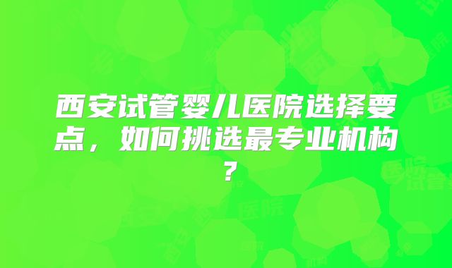 西安试管婴儿医院选择要点，如何挑选最专业机构？