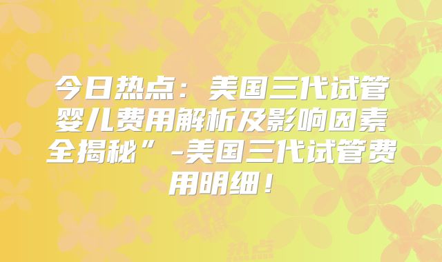 今日热点:美国三代试管婴儿费用解析及影响因素全揭秘”-美国三代试管费用明细!
