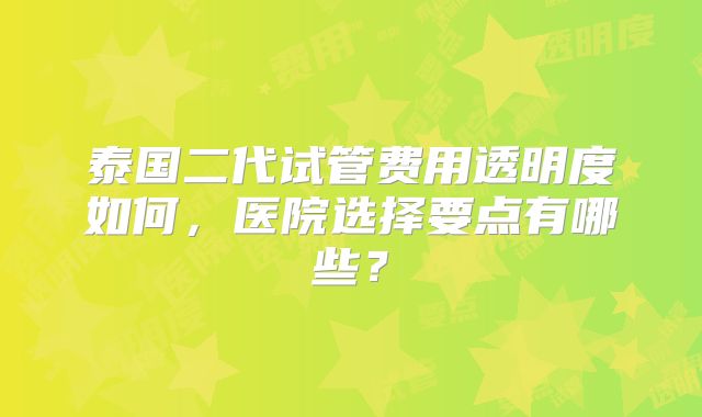 泰国二代试管费用透明度如何，医院选择要点有哪些？