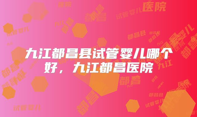 九江都昌县试管婴儿哪个好，九江都昌医院