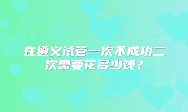 在遵义试管一次不成功二次需要花多少钱？