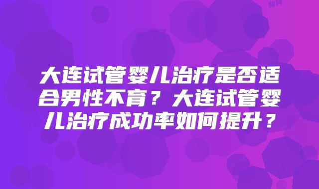 大连试管婴儿治疗是否适合男性不育？大连试管婴儿治疗成功率如何提升？