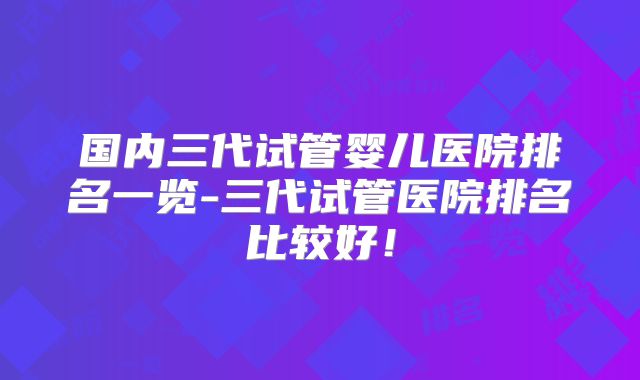 国内三代试管婴儿医院排名一览-三代试管医院排名比较好!