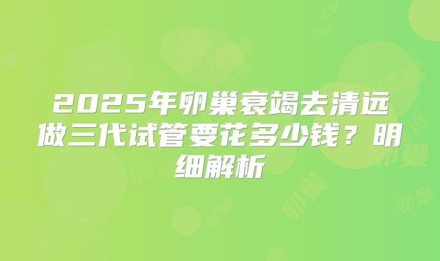 2025年卵巢衰竭去清远做三代试管要花多少钱？明细解析