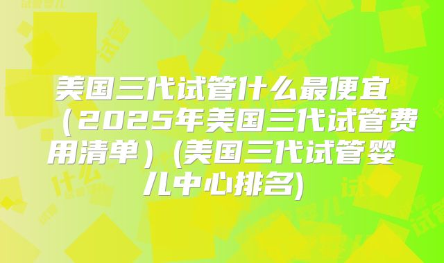 美国三代试管什么最便宜（2025年美国三代试管费用清单）(美国三代试管婴儿中心排名)