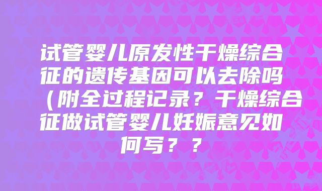 试管婴儿原发性干燥综合征的遗传基因可以去除吗（附全过程记录？干燥综合征做试管婴儿妊娠意见如何写？？