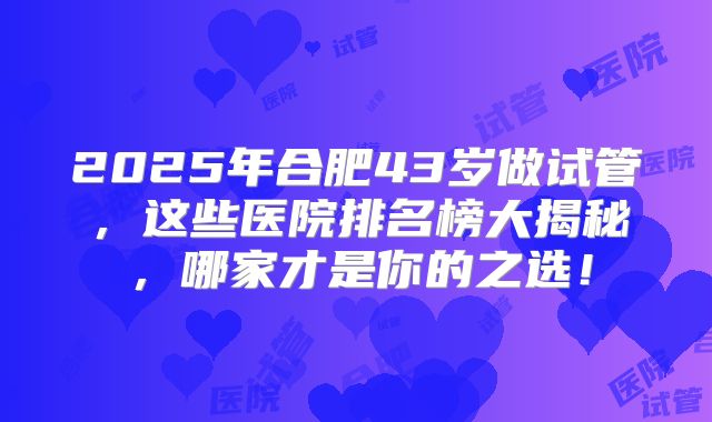 2025年合肥43岁做试管，这些医院排名榜大揭秘，哪家才是你的之选！