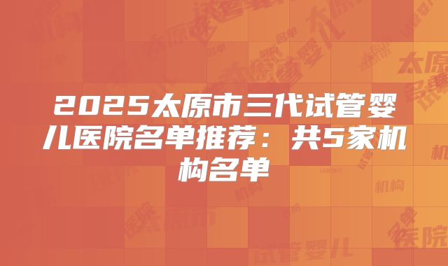 2025太原市三代试管婴儿医院名单推荐：共5家机构名单