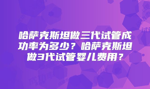 哈萨克斯坦做三代试管成功率为多少？哈萨克斯坦做3代试管婴儿费用？