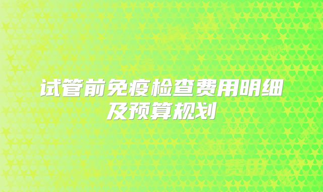 试管前免疫检查费用明细及预算规划