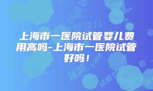上海市一医院试管婴儿费用高吗-上海市一医院试管好吗！
