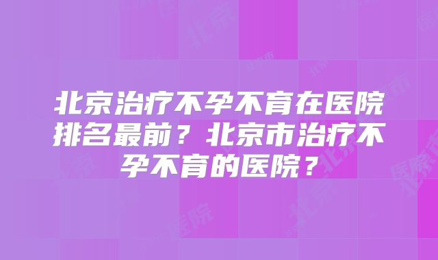 北京治疗不孕不育在医院排名最前？北京市治疗不孕不育的医院？