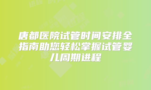 唐都医院试管时间安排全指南助您轻松掌握试管婴儿周期进程