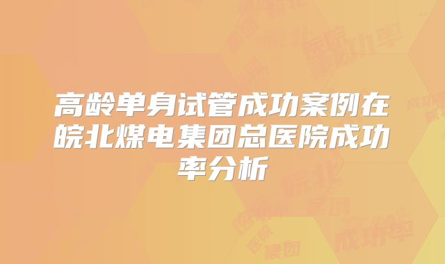 高龄单身试管成功案例在皖北煤电集团总医院成功率分析