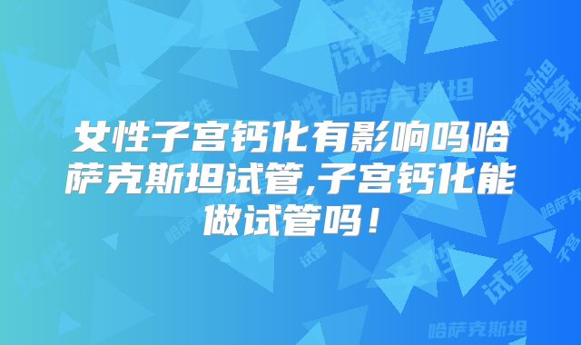 女性子宫钙化有影响吗哈萨克斯坦试管,子宫钙化能做试管吗！