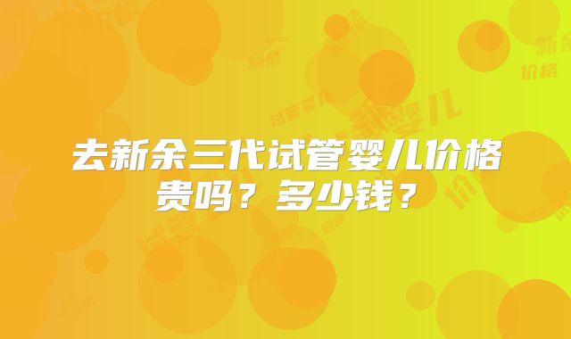 去新余三代试管婴儿价格贵吗?多少钱?