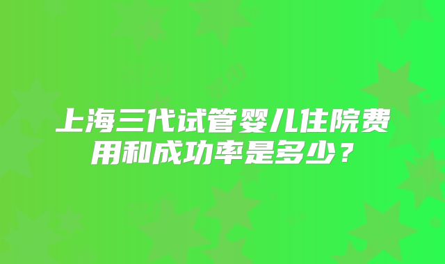 上海三代试管婴儿住院费用和成功率是多少？