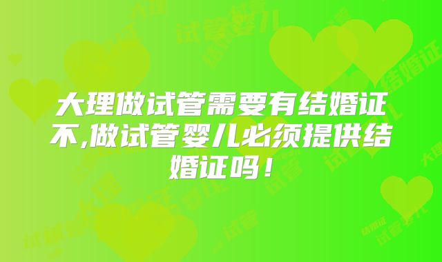 大理做试管需要有结婚证不,做试管婴儿必须提供结婚证吗！