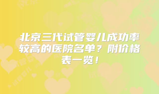 北京三代试管婴儿成功率较高的医院名单?附价格表一览!